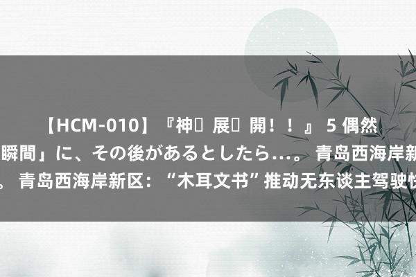 【HCM-010】『神・展・開！！』 5 偶然見かけた「目が奪われる瞬間」に、その後があるとしたら…。 青岛西海岸新区：“木耳文书”推动无东谈主驾驶快递车下乡