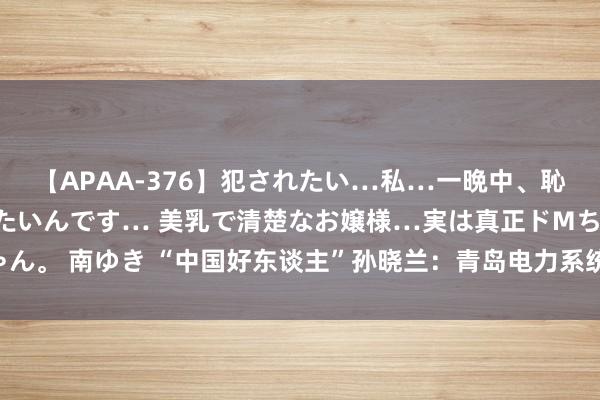 【APAA-376】犯されたい…私…一晩中、恥ずかしい恰好で犯されたいんです… 美乳で清楚なお嬢様…実は真正ドMちゃん。 南ゆき “中国好东谈主”孙晓兰：青岛电力系统的专精特新“小巨东谈主”