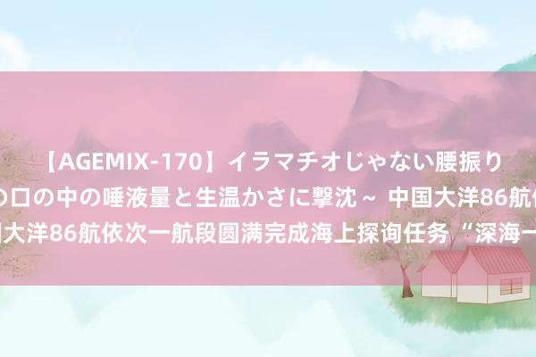 【AGEMIX-170】イラマチオじゃない腰振りフェラチオ 3 ～女の子の口の中の唾液量と生温かさに撃沈～ 中国大洋86航依次一航段圆满完成海上探询任务 “深海一号”船凯旋返航