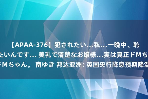 【APAA-376】犯されたい…私…一晩中、恥ずかしい恰好で犯されたいんです… 美乳で清楚なお嬢様…実は真正ドMちゃん。 南ゆき 邦达亚洲: 英国央行降息预期降温 英镑刷新11周高位