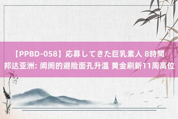 【PPBD-058】応募してきた巨乳素人 8時間 邦达亚洲: 阛阓的避险面孔升温 黄金刷新11周高位