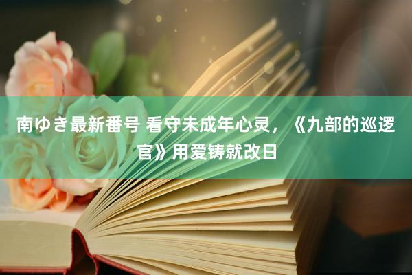 南ゆき最新番号 看守未成年心灵，《九部的巡逻官》用爱铸就改日