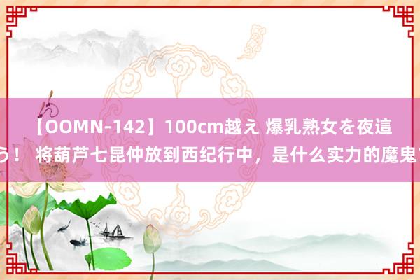 【OOMN-142】100cm越え 爆乳熟女を夜這う！ 将葫芦七昆仲放到西纪行中，是什么实力的魔鬼？