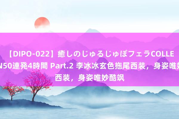 【DIPO-022】癒しのじゅるじゅぽフェラCOLLECTION50連発4時間 Part.2 李冰冰玄色拖尾西装，身姿唯妙酷飒