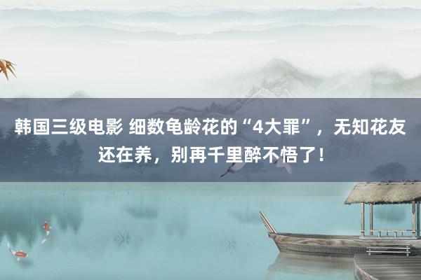 韩国三级电影 细数龟龄花的“4大罪”，无知花友还在养，别再千里醉不悟了！