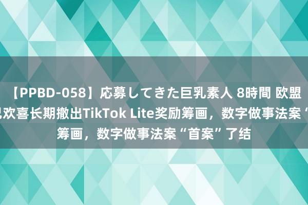 【PPBD-058】応募してきた巨乳素人 8時間 欧盟称TikTok已欢喜长期撤出TikTok Lite奖励筹画，数字做事法案“首案”了结