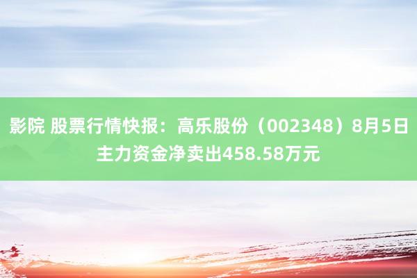影院 股票行情快报：高乐股份（002348）8月5日主力资金净卖出458.58万元