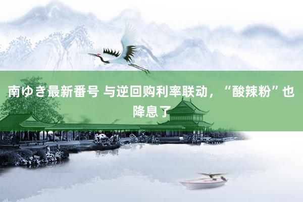 南ゆき最新番号 与逆回购利率联动，“酸辣粉”也降息了