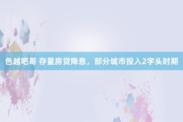 色越吧哥 存量房贷降息，部分城市投入2字头时期