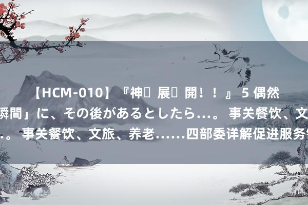 【HCM-010】『神・展・開！！』 5 偶然見かけた「目が奪われる瞬間」に、その後があるとしたら…。 事关餐饮、文旅、养老……四部委详解促进服务销耗新政