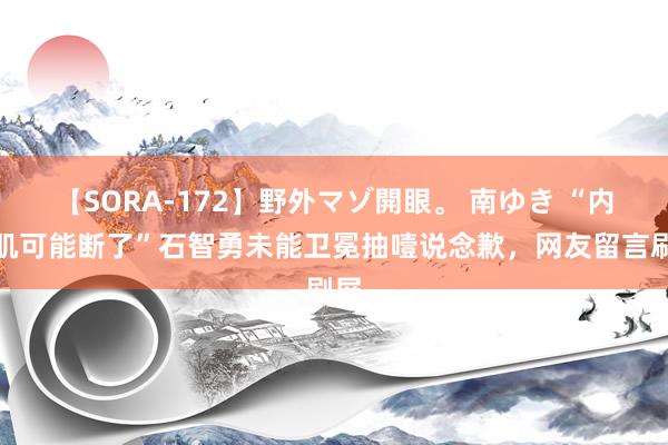 【SORA-172】野外マゾ開眼。 南ゆき “内收肌可能断了”石智勇未能卫冕抽噎说念歉，网友留言刷屏
