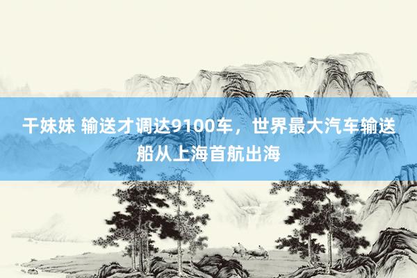 干妹妹 输送才调达9100车，世界最大汽车输送船从上海首航出海
