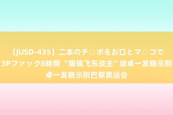 【JUSD-435】二本のチ○ポをお口とマ○コで味わう！！3Pファック8時間 “眼镜飞东谈主”徐卓一发晓示别巴黎奥运会