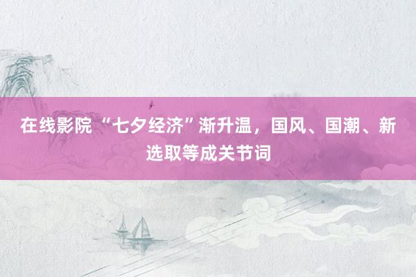 在线影院 “七夕经济”渐升温，国风、国潮、新选取等成关节词