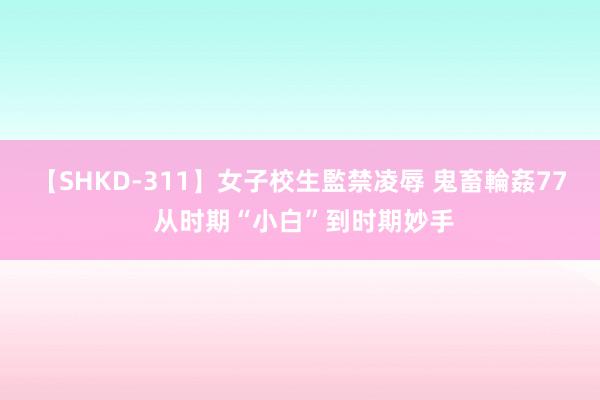 【SHKD-311】女子校生監禁凌辱 鬼畜輪姦77 从时期“小白”到时期妙手