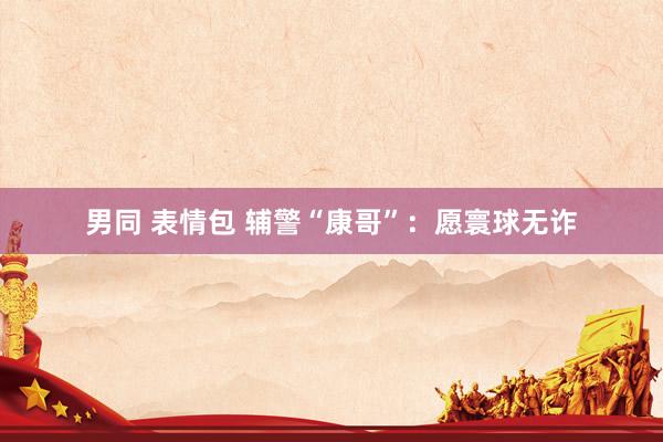 男同 表情包 辅警“康哥”：愿寰球无诈