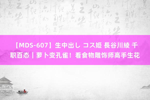 【MDS-607】生中出し コス姫 長谷川綾 千职百态｜萝卜变孔雀！看食物雕饰师高手生花