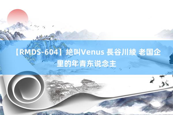 【RMDS-604】絶叫Venus 長谷川綾 老国企里的年青东说念主