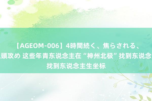 【AGEOM-006】4時間続く、焦らされる、すごい亀頭攻め 这些年青东说念主在“神州北极”找到东说念主生坐标