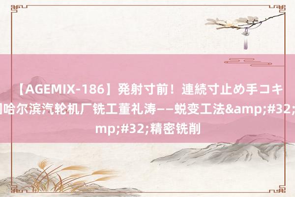 【AGEMIX-186】発射寸前！連続寸止め手コキ 哈电集团哈尔滨汽轮机厂铣工董礼涛——蜕变工法&#32;精密铣削