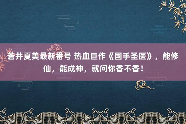 蒼井夏美最新番号 热血巨作《国手圣医》，能修仙，能成神，就问你香不香！