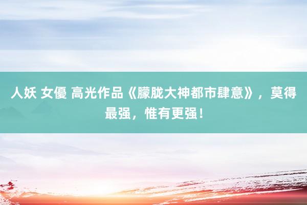 人妖 女優 高光作品《朦胧大神都市肆意》，莫得最强，惟有更强！