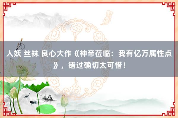 人妖 丝袜 良心大作《神帝莅临：我有亿万属性点》，错过确切太可惜！