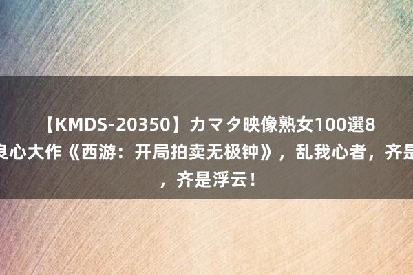 【KMDS-20350】カマタ映像熟女100選8時間 良心大作《西游：开局拍卖无极钟》，乱我心者，齐是浮云！