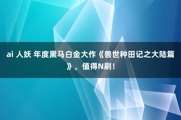 ai 人妖 年度黑马白金大作《兽世种田记之大陆篇》，值得N刷！