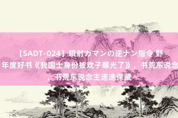 【SADT-024】噴射ガマンの逆ナン指令 野外浣腸悪戯 年度好书《我国士身份被戏子曝光了》，书荒东说念主速速保藏