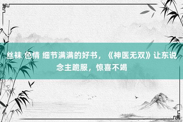 丝袜 色情 细节满满的好书，《神医无双》让东说念主跪服，惊喜不竭