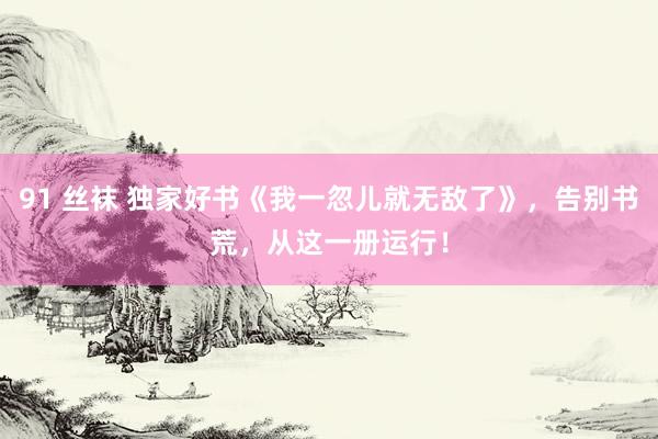 91 丝袜 独家好书《我一忽儿就无敌了》，告别书荒，从这一册运行！