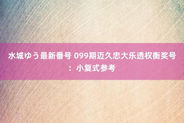 水城ゆう最新番号 099期迈久忠大乐透权衡奖号：小复式参考