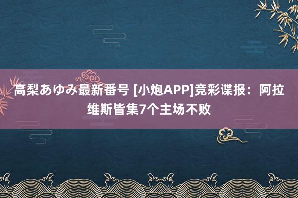 高梨あゆみ最新番号 [小炮APP]竞彩谍报：阿拉维斯皆集7个主场不败