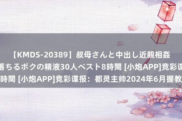 【KMDS-20389】叔母さんと中出し近親相姦 叔母さんの身体を伝い落ちるボクの精液30人ベスト8時間 [小炮APP]竞彩谍报：都灵主帅2024年6月握教