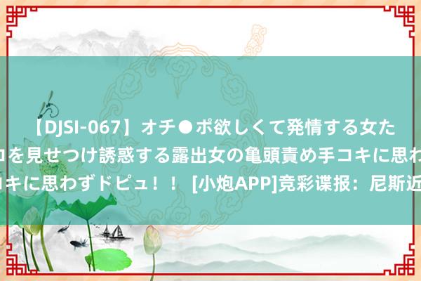 【DJSI-067】オチ●ポ欲しくて発情する女たち ところ構わずオマ●コを見せつけ誘惑する露出女の亀頭責め手コキに思わずドピュ！！ [小炮APP]竞彩谍报：尼斯近6场持续有失球