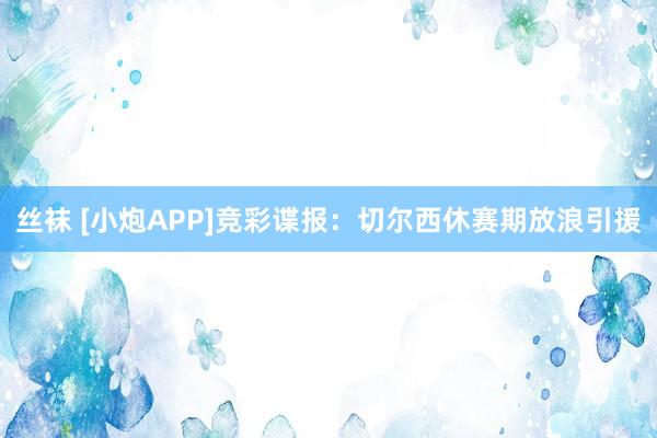 丝袜 [小炮APP]竞彩谍报：切尔西休赛期放浪引援
