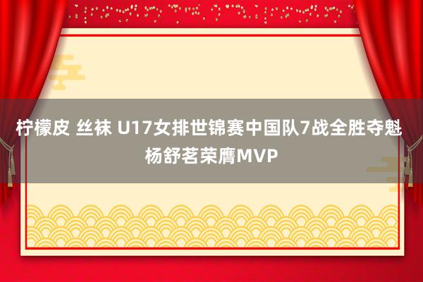 柠檬皮 丝袜 U17女排世锦赛中国队7战全胜夺魁 杨舒茗荣膺MVP