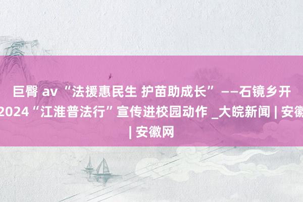 巨臀 av “法援惠民生 护苗助成长” ——石镜乡开展2024“江淮普法行”宣传进校园动作 _大皖新闻 | 安徽网