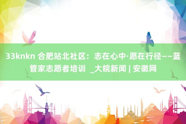 33knkn 合肥站北社区：志在心中·愿在行径——蓝管家志愿者培训  _大皖新闻 | 安徽网