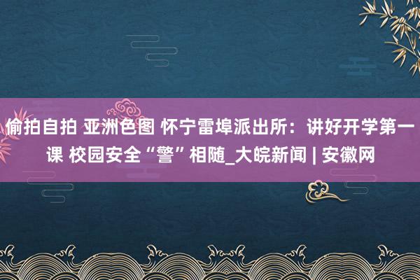 偷拍自拍 亚洲色图 怀宁雷埠派出所：讲好开学第一课 校园安全“警”相随_大皖新闻 | 安徽网