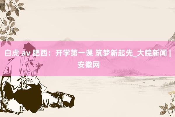 白虎 av 肥西：开学第一课 筑梦新起先_大皖新闻 | 安徽网