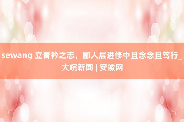sewang 立青衿之志，鄙人层进修中且念念且笃行_大皖新闻 | 安徽网