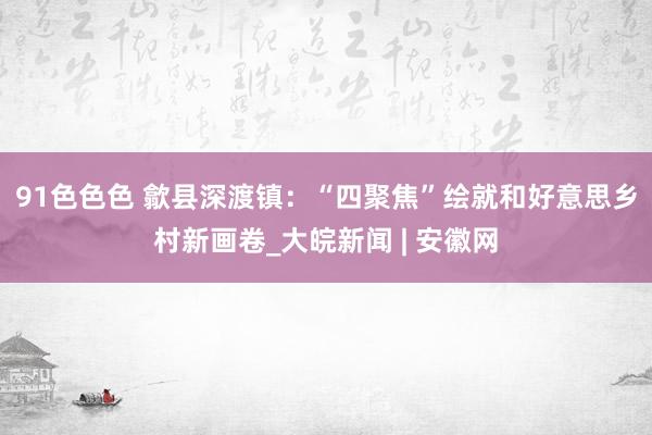 91色色色 歙县深渡镇：“四聚焦”绘就和好意思乡村新画卷_大皖新闻 | 安徽网