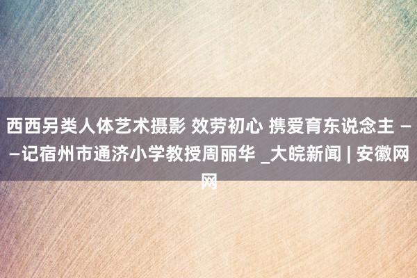 西西另类人体艺术摄影 效劳初心 携爱育东说念主 ——记宿州市通济小学教授周丽华 _大皖新闻 | 安徽网
