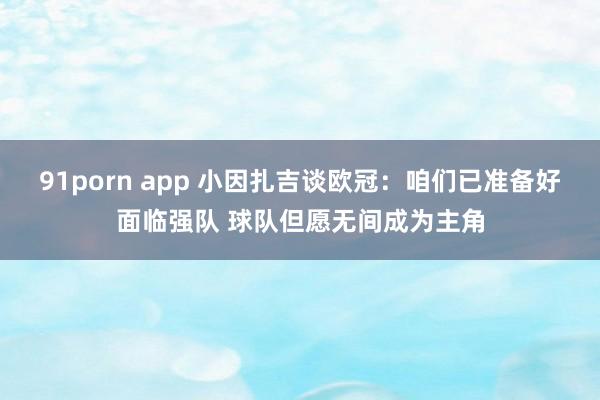 91porn app 小因扎吉谈欧冠：咱们已准备好面临强队 球队但愿无间成为主角