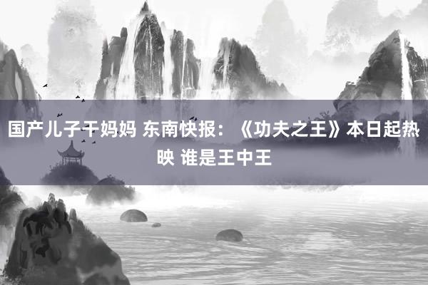 国产儿子干妈妈 东南快报：《功夫之王》本日起热映 谁是王中王