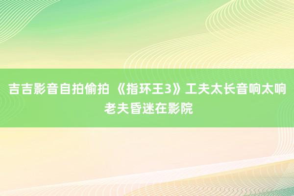 吉吉影音自拍偷拍 《指环王3》工夫太长音响太响 老夫昏迷在影院
