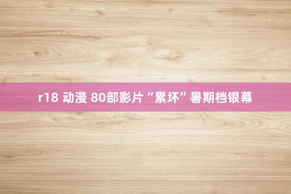 r18 动漫 80部影片“累坏”暑期档银幕