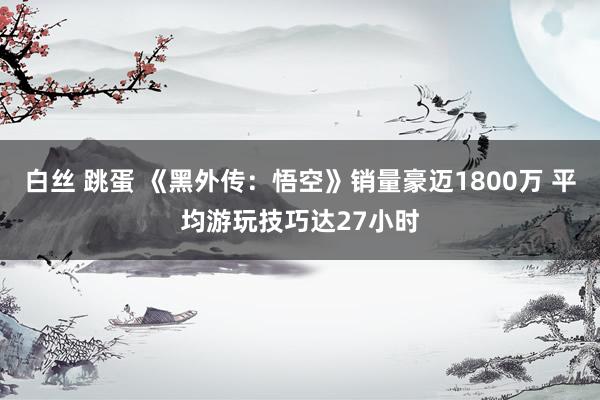 白丝 跳蛋 《黑外传：悟空》销量豪迈1800万 平均游玩技巧达27小时